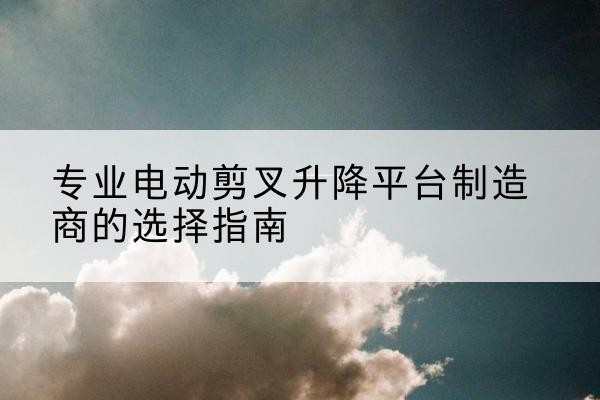 张湾电动剪叉升降平台厂家-专业电动剪叉升降平台制造商的选择指南
