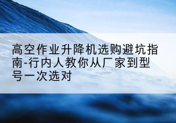 张湾升降平台厂家-高空作业升降机选购避坑指南-行内人教你从厂家到型号一次选对
