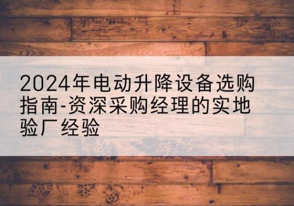 张湾电动剪叉升降平台厂家-2024年电动升降设备选购指南-资深采购经理的实地验厂经验