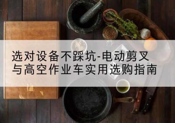 张湾电动剪叉升降平台怎么选-选对设备不踩坑-电动剪叉与高空作业车实用选购指南