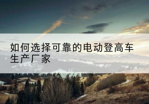 张湾电动登高车厂家-如何选择可靠的电动登高车生产厂家