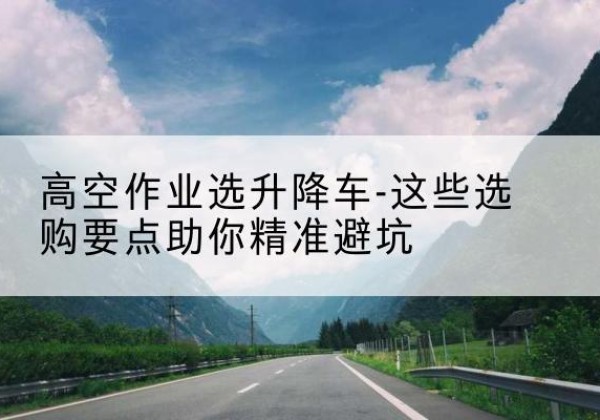 张湾升降车厂家-高空作业选升降车-这些选购要点助你*避坑