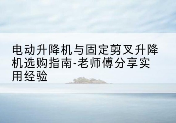 张湾电动升降机怎么选-电动升降机与固定剪叉升降机选购指南-老师傅分享实用经验
