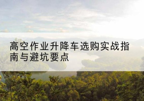 张湾升降车怎么选-高空作业升降车选购实战指南与避坑要点