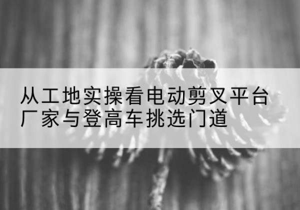 张湾电动剪叉升降平台厂家-从工地实操看电动剪叉平台厂家与登高车挑选门道