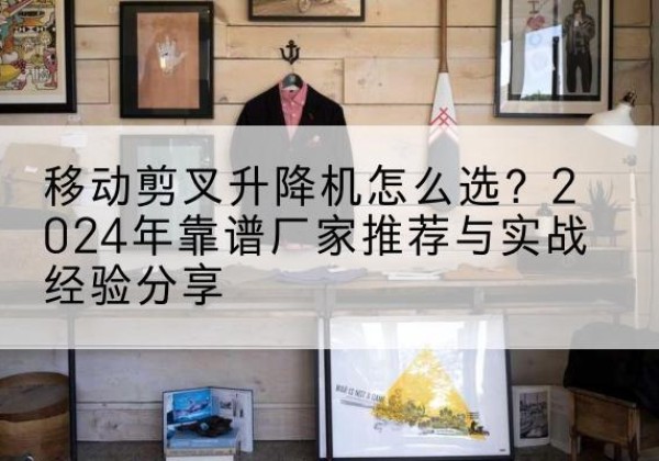 张湾升降平台厂家推荐-移动剪叉升降机怎么选？2024年靠谱厂家推荐与实战经验分享