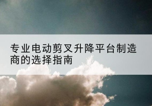 张湾电动剪叉升降平台厂家-专业电动剪叉升降平台制造商的选择指南